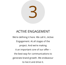 ACTIVE ENGAGEMENT We're defining it here. We call it…Active  Engagement. At all stages of the  project. And we're making  it an important core of our offer –  the best way for communications to  generate brand growth. We endeavour  to live it and drive it.  3
