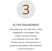ACTIVE ENGAGEMENT We're defining it here. We call it…Active  Engagement. At all stages of the  project. And we're making  it an important core of our offer –  the best way for communications to  generate brand growth. We endeavour  to live it and drive it.  3